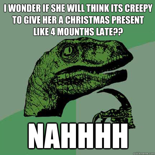 i wonder if she will think its creepy to give her a christmas present like 4 mounths late?? NAHHHH  Philosoraptor