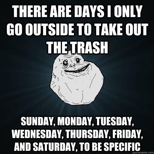 there are days i only go outside to take out the trash Sunday, Monday, tuesday, wednesday, thursday, friday, and saturday, to be specific - there are days i only go outside to take out the trash Sunday, Monday, tuesday, wednesday, thursday, friday, and saturday, to be specific  Forever Alone