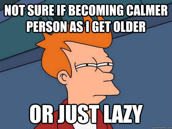 not sure if becoming calmer person as I get older or just lazy  Futurama Fry