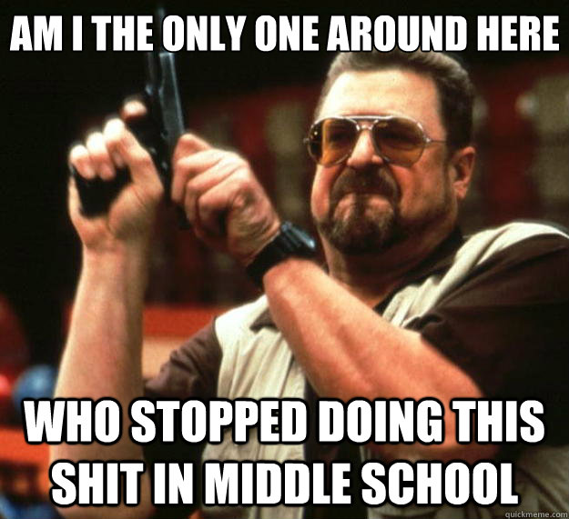 Am I the only one around here who stopped doing this shit in middle school  Big Lebowski