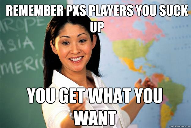 remember pxs players you suck up you get what you want  Unhelpful High School Teacher