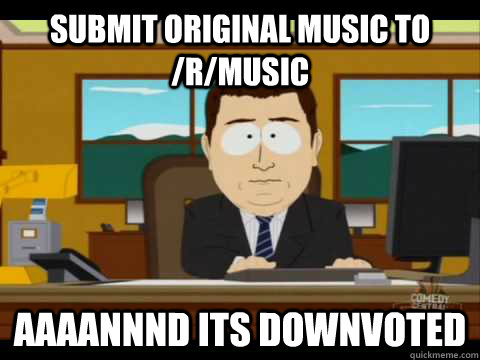 submit original music to /r/music Aaaannnd its downvoted  Aaand its gone