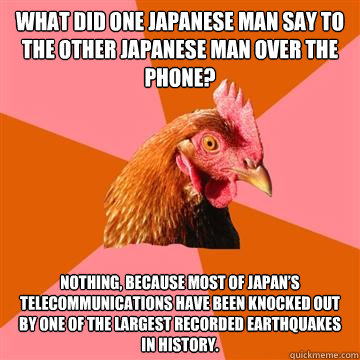 What did one Japanese man say to the other Japanese man over the phone? Nothing, because most of Japan’s telecommunications have been knocked out by one of the largest recorded earthquakes in history.  Anti-Joke Chicken