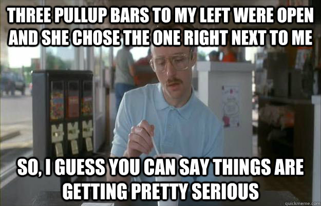 Three pullup bars to my left were open and she chose the one right next to me So, I guess you can say things are getting pretty serious  Things are getting pretty serious