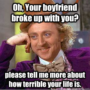 Oh, Your boyfriend broke up with you? please tell me more about how terrible your life is.  Condescending Wonka