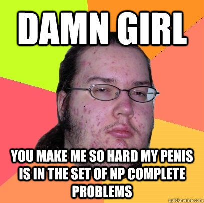 Damn Girl You make me so hard my penis is in the set of NP complete problems  Butthurt Dweller