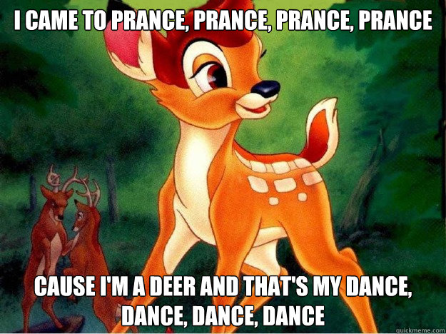 i came to prance, prance, prance, prance Cause i'm a deer and that's my dance, dance, dance, dance - i came to prance, prance, prance, prance Cause i'm a deer and that's my dance, dance, dance, dance  Bambi - Dynamite