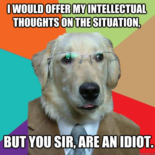 i would offer my intellectual thoughts on the situation, But you sir, are an idiot.  Business Dog