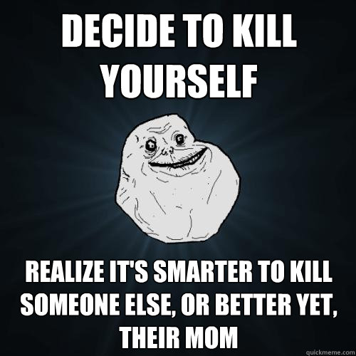 decide to kill yourself realize it's smarter to kill someone else, or better yet, their mom  Forever Alone