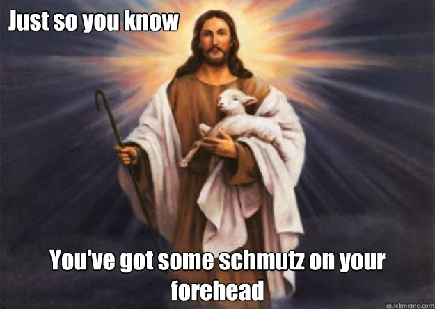 Just so you know You've got some schmutz on your forehead  