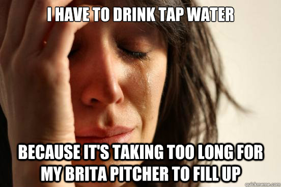 I have to drink tap water Because it's taking too long for my brita pitcher to fill up  First World Problems