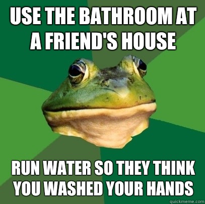 Use the bathroom at a friend's house Run water so they think you washed your hands - Use the bathroom at a friend's house Run water so they think you washed your hands  Foul Bachelor Frog