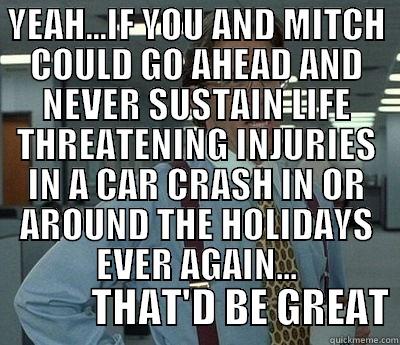 YEAH...IF YOU AND MITCH COULD GO AHEAD AND NEVER SUSTAIN LIFE THREATENING INJURIES IN A CAR CRASH IN OR AROUND THE HOLIDAYS EVER AGAIN...             THAT'D BE GREAT Bill Lumbergh