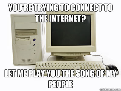 You're trying to connect to the internet? let me play you the song of my people  