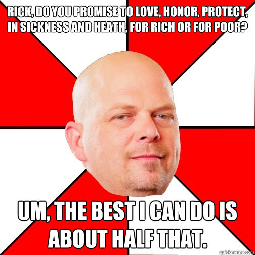 Rick, do you promise to love, honor, protect, in sickness and heath, for rich or for poor? Um, the best i can do is about half that. - Rick, do you promise to love, honor, protect, in sickness and heath, for rich or for poor? Um, the best i can do is about half that.  Pawn Star