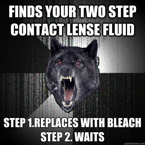 finds your two step contact lense fluid step 1.replaces with bleach
step 2. waits - finds your two step contact lense fluid step 1.replaces with bleach
step 2. waits  Insanity Wolf