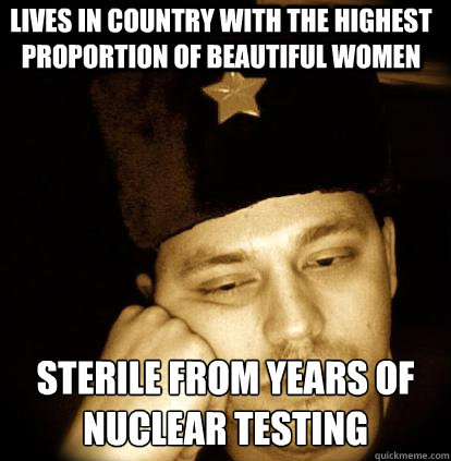 lives in country with the highest proportion of beautiful women sterile from years of nuclear testing - lives in country with the highest proportion of beautiful women sterile from years of nuclear testing  Second World Porblems