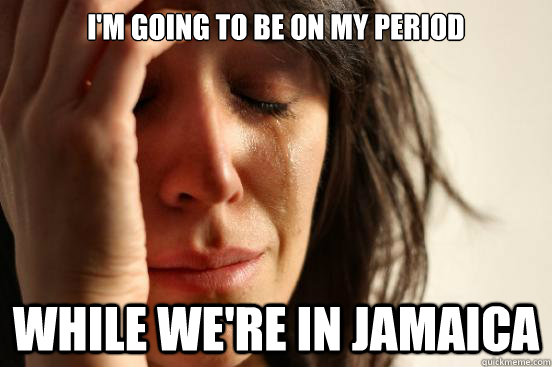 I'm going to be on my period While we're in jamaica  First World Problems