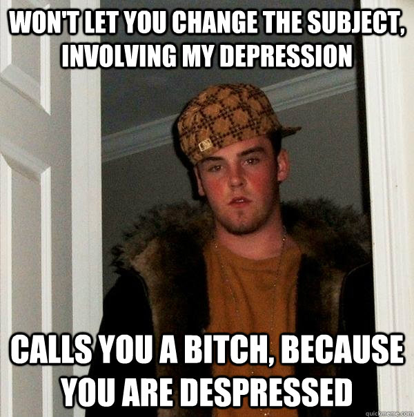 Won't let you change the subject, involving my depression Calls you a bitch, because you are despressed  Scumbag Steve