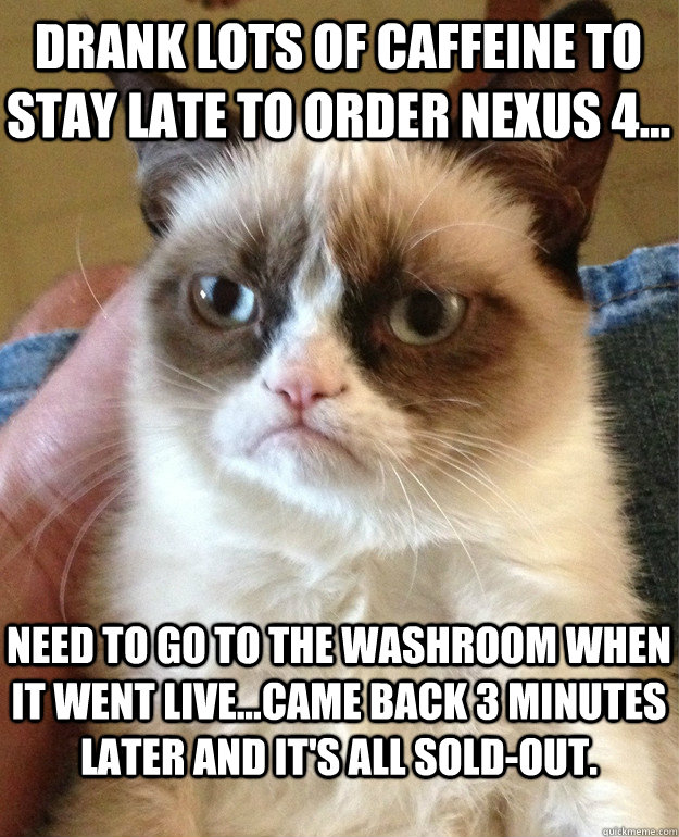 Drank lots of caffeine to stay late to order Nexus 4... Need to go to the washroom when it went live...Came back 3 minutes later and it's all sold-out. - Drank lots of caffeine to stay late to order Nexus 4... Need to go to the washroom when it went live...Came back 3 minutes later and it's all sold-out.  Grumpy Cat