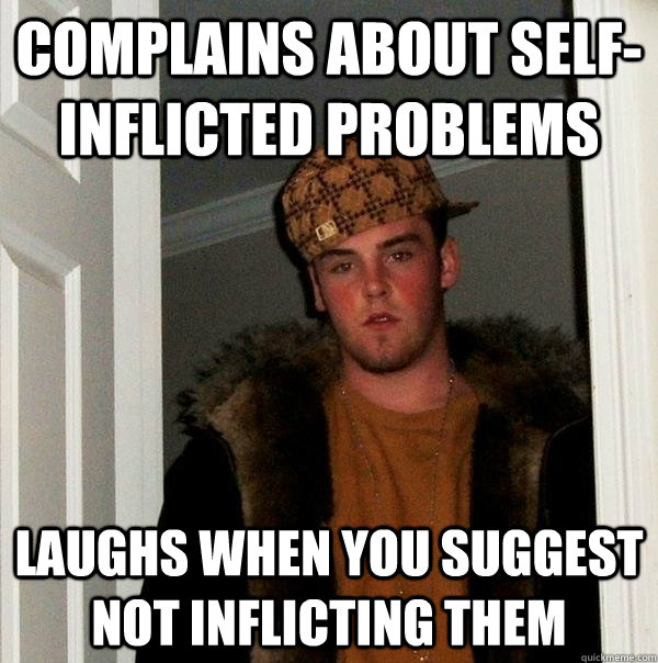 Complains about self-inflicted problems Laughs when you suggest not inflicting them - Complains about self-inflicted problems Laughs when you suggest not inflicting them  Scumbag Steve