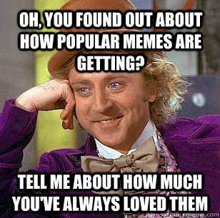 oh, you found out about how popular memes are getting? tell me about how much you've always loved them  Condescending Wonka