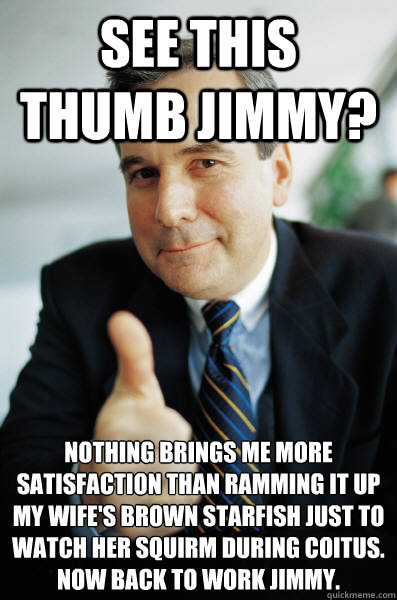 See this thumb jimmy? Nothing brings me more satisfaction than ramming it up my wife's brown starfish just to watch her squirm during coitus.  Now back to work Jimmy.  Good Guy Boss