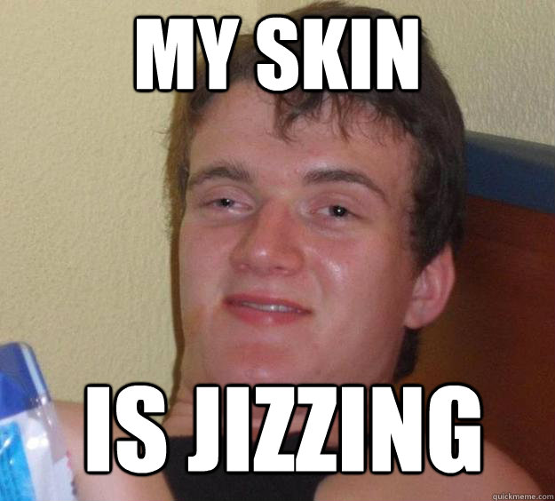 my skin is jizzing  10 Guy