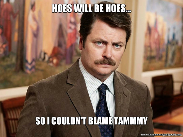 Hoes will be hoes... So I couldn't blame tammmy  Ron Swansons Words of Wisdom