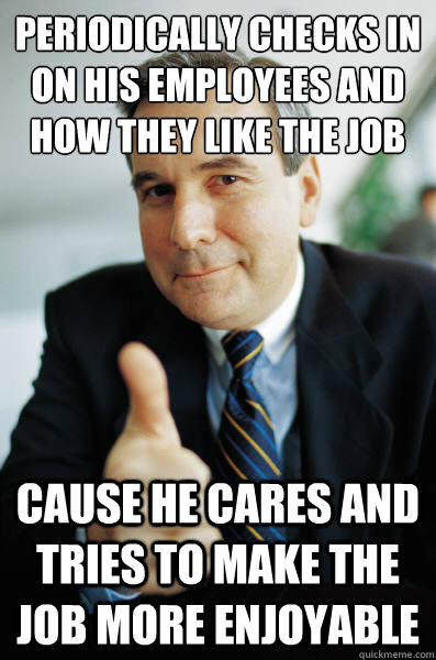 Periodically checks in on his employees and how they like the job Cause he cares and tries to make the job more enjoyable  Good Guy Boss