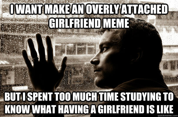 I want make an overly attached girlfriend meme but i spent too much time studying to know what having a girlfriend is like   Over-Educated Problems