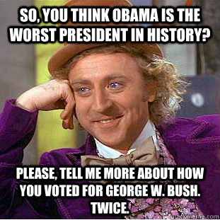 So, you think Obama is the worst president in history? Please, tell me more about how you voted for George W. Bush. Twice. - So, you think Obama is the worst president in history? Please, tell me more about how you voted for George W. Bush. Twice.  Condescending Wonka