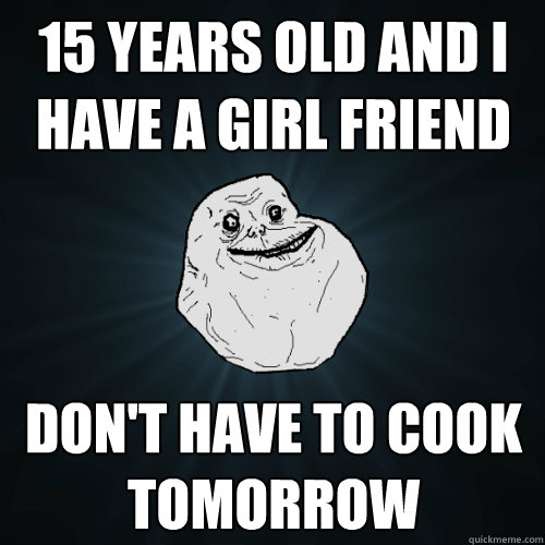 15 years old and i have a girl friend don't have to cook tomorrow   Forever Alone