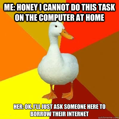 Me: honey I cannot do this task on the computer at home Her: Ok, I'll just ask someone here to borrow their internet  Tech Impaired Duck