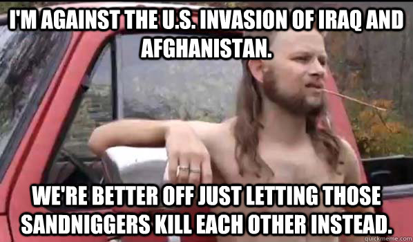 I'm against the U.S. invasion of Iraq and Afghanistan. We're better off just letting those sandniggers kill each other instead.  Almost Politically Correct Redneck