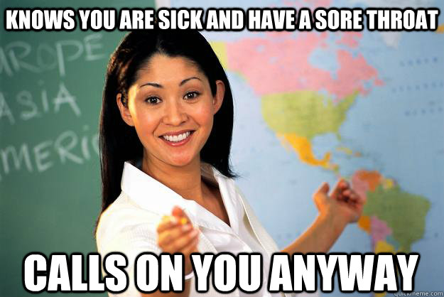 Knows you are sick and have a sore throat Calls on you anyway  Unhelpful High School Teacher