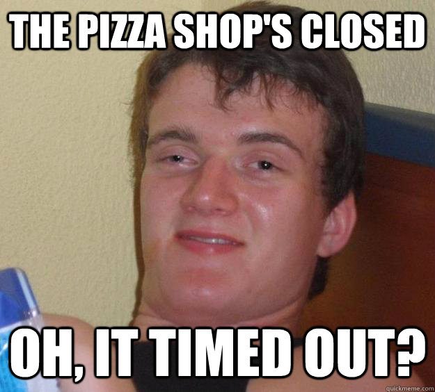 The pizza shop's closed Oh, it timed out?  10 Guy