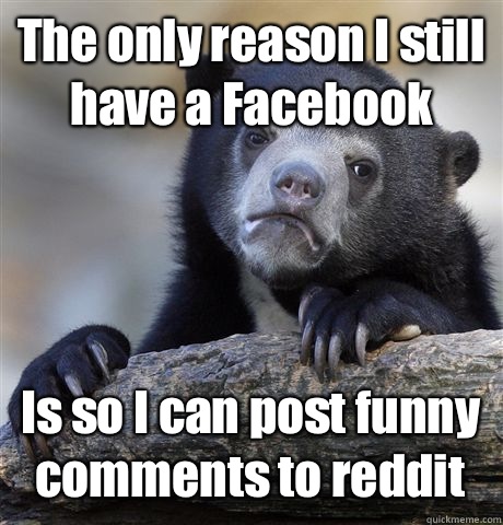 The only reason I still have a Facebook Is so I can post funny comments to reddit  Confession Bear