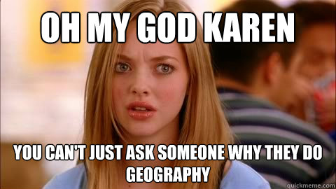 oh my god karen you can't just ask someone why they do geography  Oh my god karen