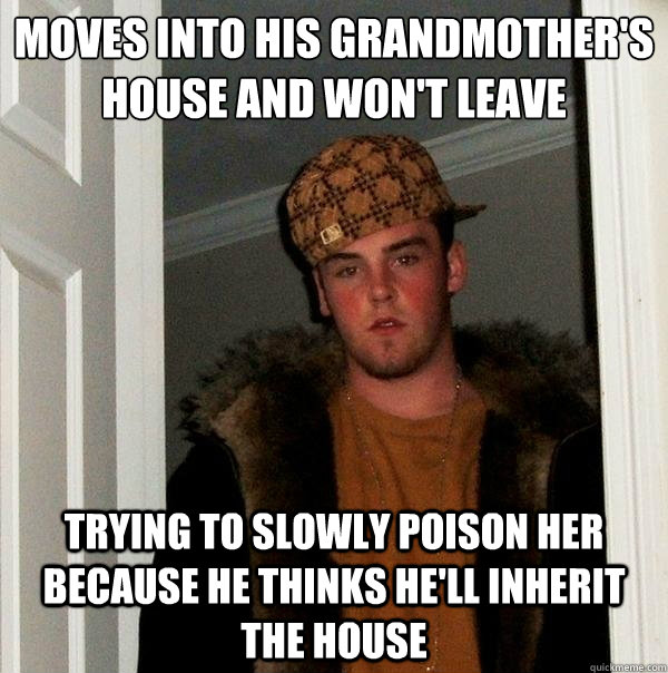 moves into his grandmother's house and won't leave trying to slowly poison her because he thinks he'll inherit the house  Scumbag Steve