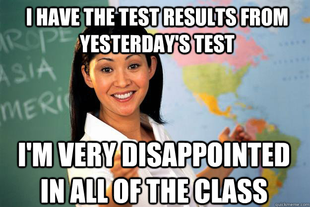 I have the test results from yesterday's test I'm very disappointed in all of the class - I have the test results from yesterday's test I'm very disappointed in all of the class  Unhelpful High School Teacher