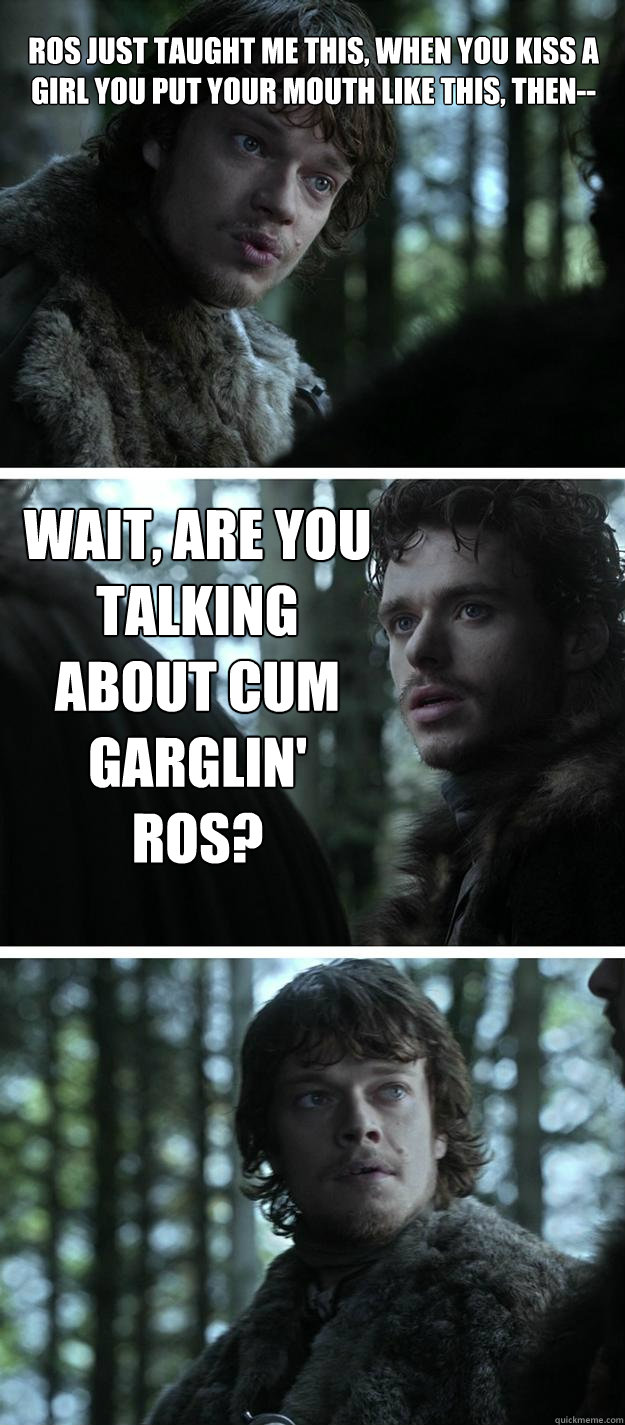 Ros just taught me this, when you kiss a girl you put your mouth like this, then-- Wait, are you talking about Cum Garglin' Ros? - Ros just taught me this, when you kiss a girl you put your mouth like this, then-- Wait, are you talking about Cum Garglin' Ros?  Unappreciated Theon