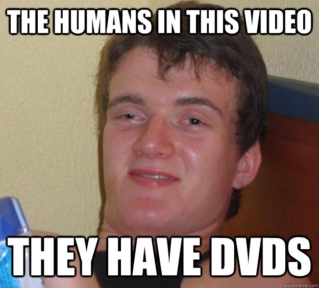 THe humans in this video THey have dvds  10 Guy