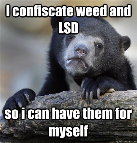 I confiscate weed and LSD so i can have them for myself  Confession Bear