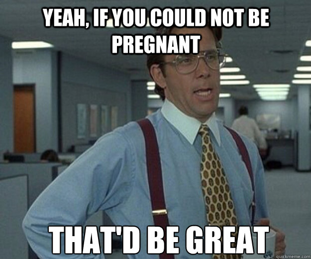 Yeah, if you could not be pregnant THAT'D BE GREAT  that would be great