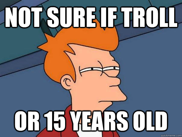 Not sure if troll or 15 years old  Futurama Fry