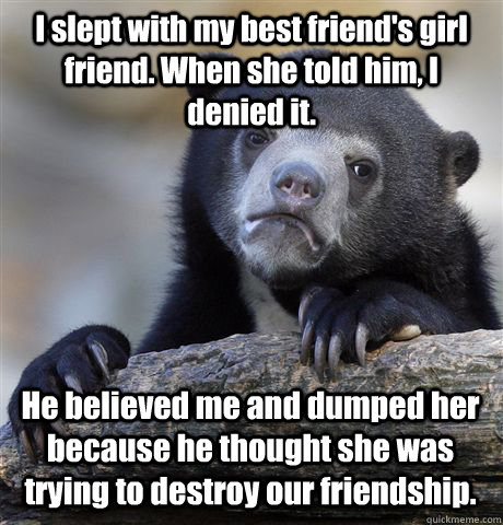 I slept with my best friend's girl friend. When she told him, I denied it. He believed me and dumped her because he thought she was trying to destroy our friendship. - I slept with my best friend's girl friend. When she told him, I denied it. He believed me and dumped her because he thought she was trying to destroy our friendship.  Confession Bear