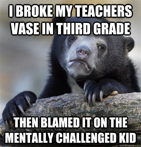 I broke my teachers vase in third grade Then blamed it on the mentally challenged kid  Confession Bear