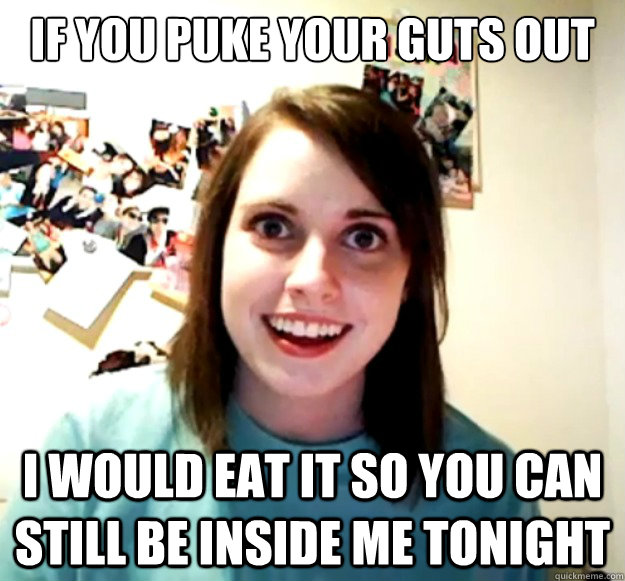 If you puke your guts out I would eat it so you can still be inside me tonight - If you puke your guts out I would eat it so you can still be inside me tonight  Overly Attached Girlfriend