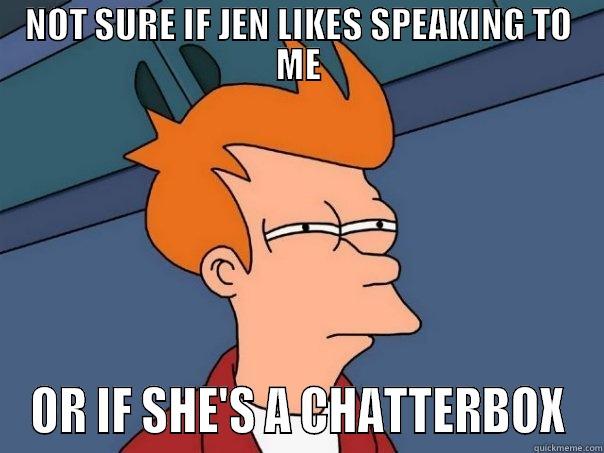 NOT SURE AT ALL - NOT SURE IF JEN LIKES SPEAKING TO ME OR IF SHE'S A CHATTERBOX Futurama Fry